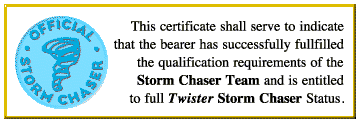 OFFICIAL STORM CHASER CERTIFICATE: This certificate shall serve to indicate that the bearer has successfully fulfilled the qualification requirements of the Storm Chaser Team and is entitled to full Twister Storm Chaser Status.